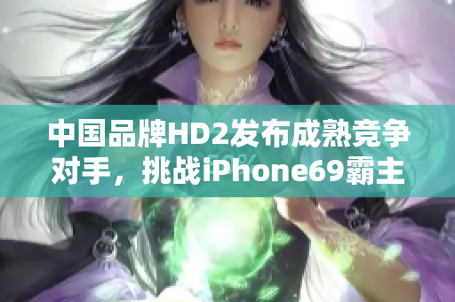 中国品牌HD2发布成熟竞争对手，挑战iPhone69霸主地位