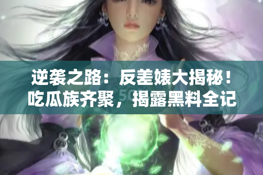 逆袭之路：反差婊大揭秘！吃瓜族齐聚，揭露黑料全记录，万里重寻真相