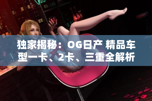 独家揭秘：OG日产 精品车型一卡、2卡、三重全解析！