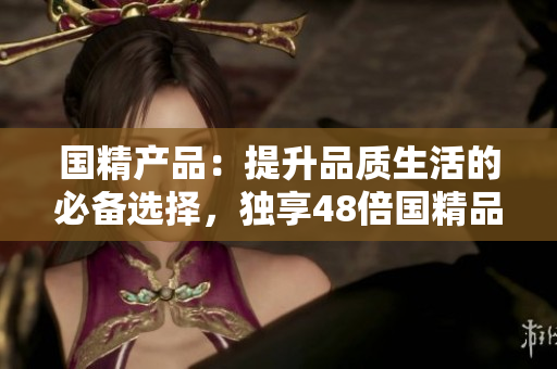 国精产品：提升品质生活的必备选择，独享48倍国精品质