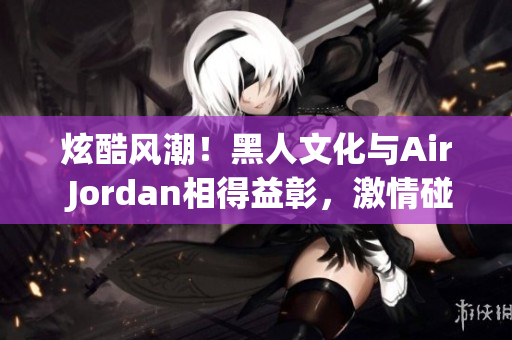 炫酷风潮！黑人文化与Air Jordan相得益彰，激情碰撞引领时尚潮流