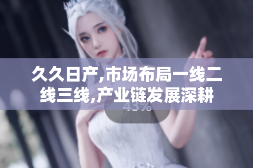 久久日产,市场布局一线二线三线,产业链发展深耕
