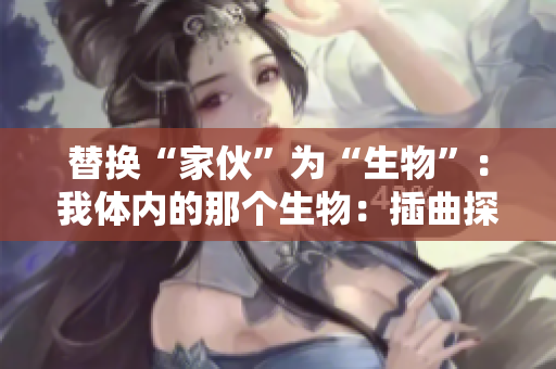 替换“家伙”为“生物”：我体内的那个生物：插曲探秘