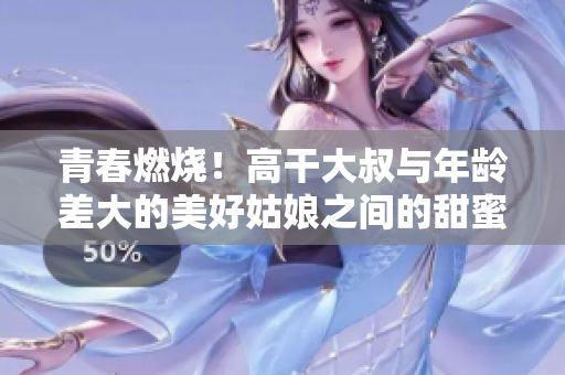 青春燃烧！高干大叔与年龄差大的美好姑娘之间的甜蜜爱情