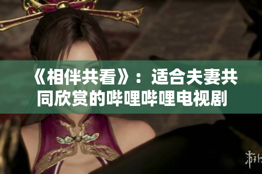 《相伴共看》：适合夫妻共同欣赏的哔哩哔哩电视剧