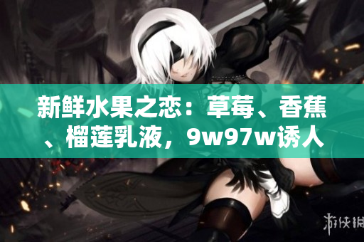 新鲜水果之恋：草莓、香蕉、榴莲乳液，9w97w诱人味道大揭秘！