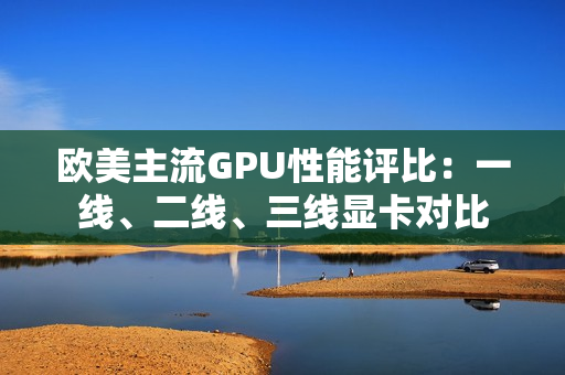 欧美主流GPU性能评比：一线、二线、三线显卡对比