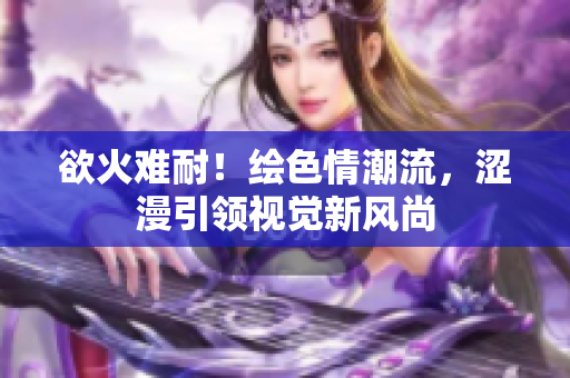欲火难耐！绘色情潮流，涩漫引领视觉新风尚