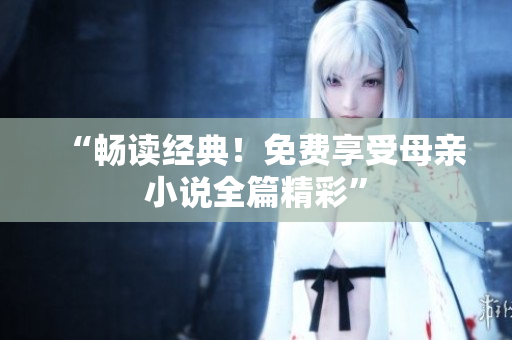 “畅读经典！免费享受母亲小说全篇精彩”