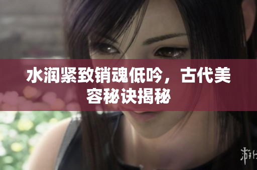 水润紧致销魂低吟，古代美容秘诀揭秘