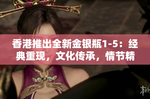 香港推出全新金银瓶1-5：经典重现，文化传承，情节精彩续写！