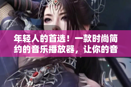 年轻人的首选！一款时尚简约的音乐播放器，让你的音乐生活更加轻松自在