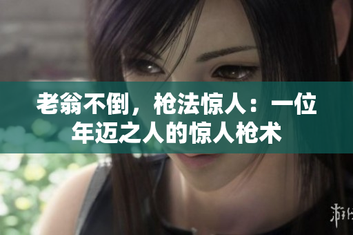 老翁不倒，枪法惊人：一位年迈之人的惊人枪术