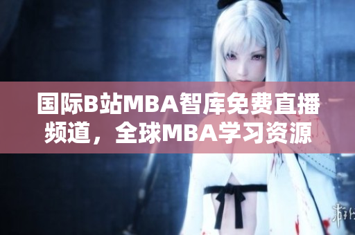 国际B站MBA智库免费直播频道，全球MBA学习资源实时分享