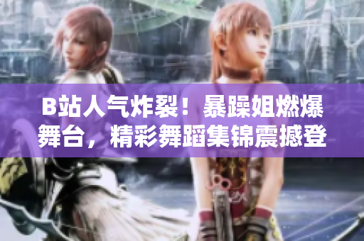 B站人气炸裂！暴躁姐燃爆舞台，精彩舞蹈集锦震撼登场
