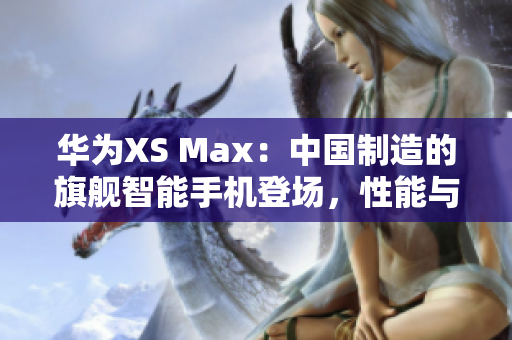 华为XS Max：中国制造的旗舰智能手机登场，性能与品质并重