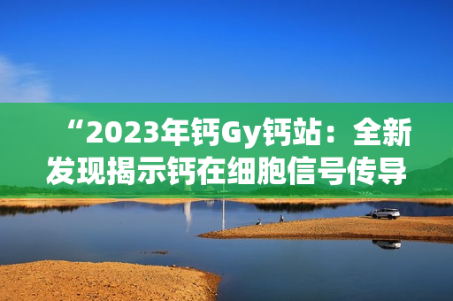 “2023年钙Gy钙站：全新发现揭示钙在细胞信号传导中的关键作用”