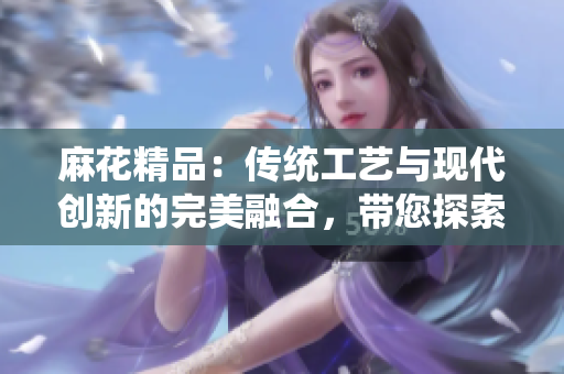 麻花精品：传统工艺与现代创新的完美融合，带您探索中国文化的奥秘
