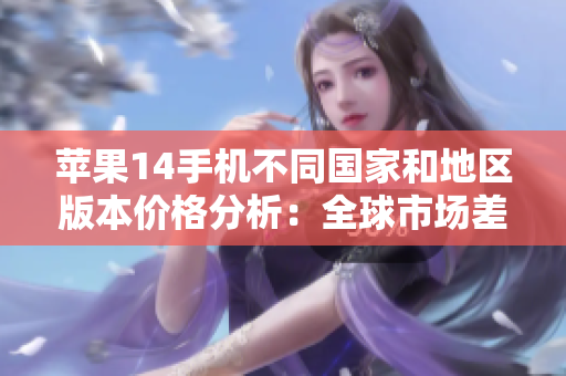 苹果14手机不同国家和地区版本价格分析：全球市场差异探究