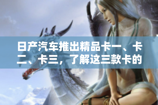 日产汽车推出精品卡一、卡二、卡三，了解这三款卡的全面概述