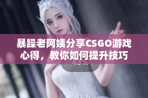 暴躁老阿姨分享CSGO游戏心得，教你如何提升技巧