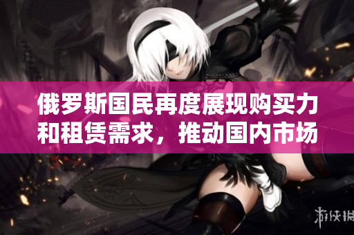 俄罗斯国民再度展现购买力和租赁需求，推动国内市场活力