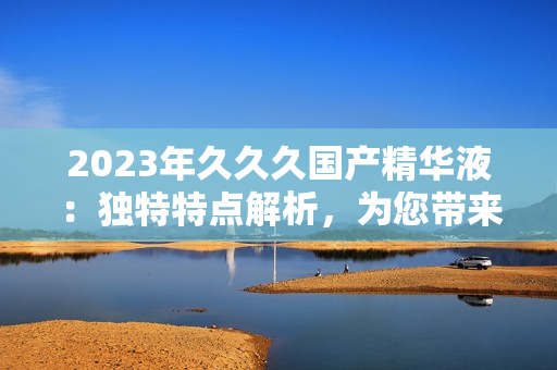2023年久久久国产精华液：独特特点解析，为您带来全新护肤体验！