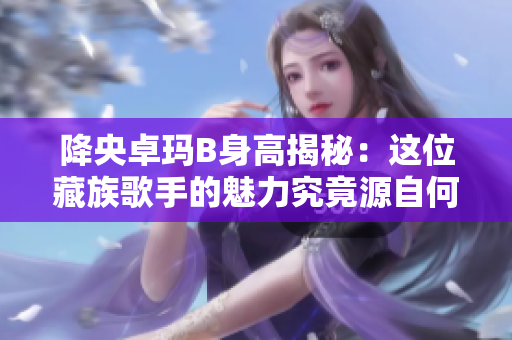 降央卓玛B身高揭秘：这位藏族歌手的魅力究竟源自何处？