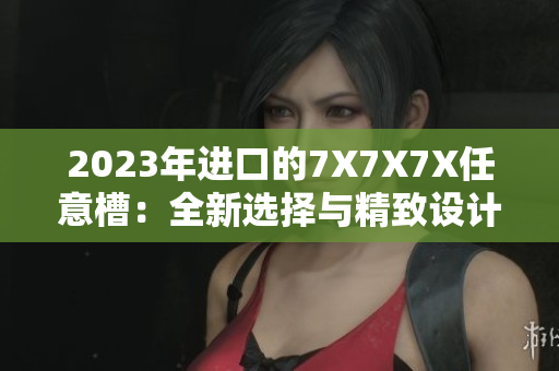 2023年进口的7X7X7X任意槽：全新选择与精致设计展现