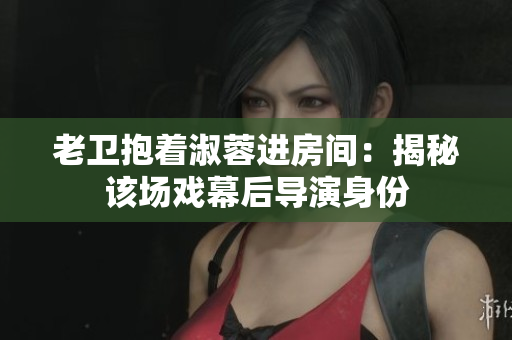 老卫抱着淑蓉进房间：揭秘该场戏幕后导演身份