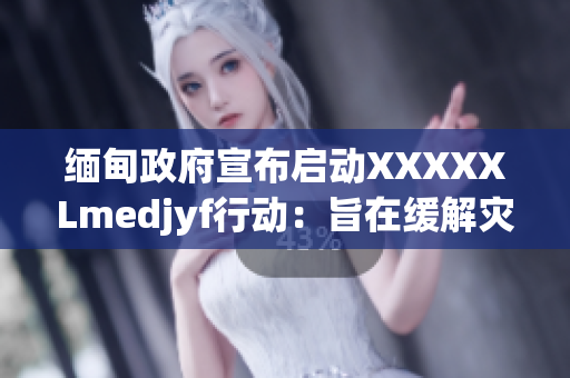缅甸政府宣布启动XXXXXLmedjyf行动：旨在缓解灾难性疫情影响