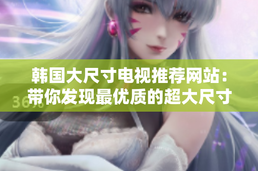 韩国大尺寸电视推荐网站：带你发现最优质的超大尺寸电视推荐网站