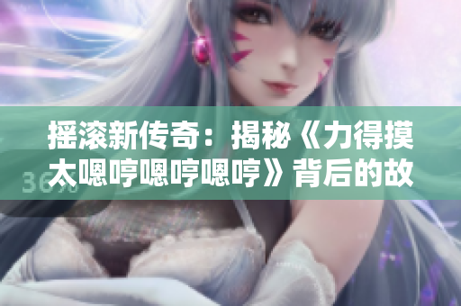 摇滚新传奇：揭秘《力得摸太嗯哼嗯哼嗯哼》背后的故事