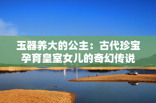 玉器养大的公主：古代珍宝孕育皇室女儿的奇幻传说
