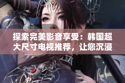 探索完美影音享受：韩国超大尺寸电视推荐，让您沉浸在震撼画面中