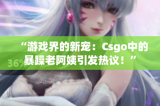 “游戏界的新宠：Csgo中的暴躁老阿姨引发热议！”