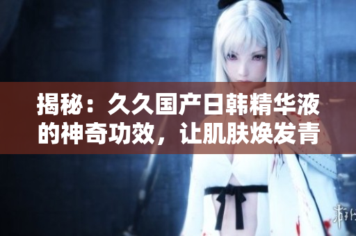 揭秘：久久国产日韩精华液的神奇功效，让肌肤焕发青春光彩！