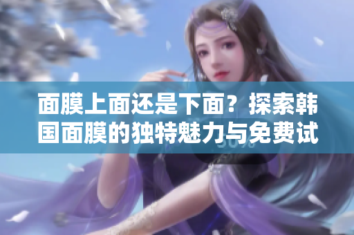 面膜上面还是下面？探索韩国面膜的独特魅力与免费试用指南