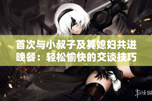 首次与小叔子及其媳妇共进晚餐：轻松愉快的交谈技巧