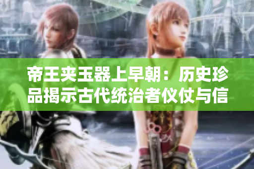 帝王夹玉器上早朝：历史珍品揭示古代统治者仪仗与信仰