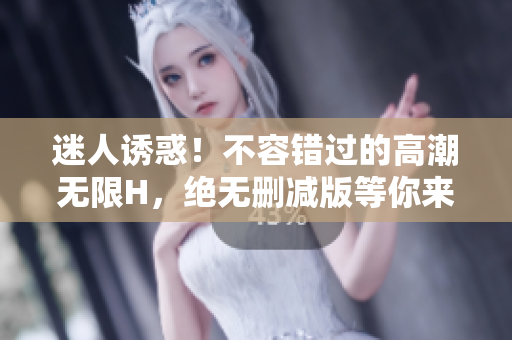 迷人诱惑！不容错过的高潮无限H，绝无删减版等你来体验！