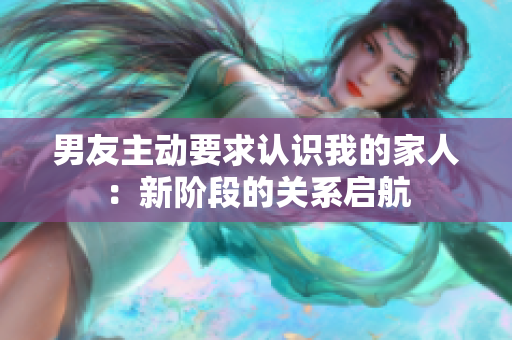男友主动要求认识我的家人：新阶段的关系启航