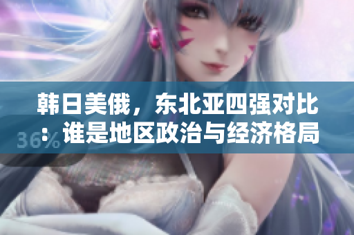 韩日美俄，东北亚四强对比：谁是地区政治与经济格局的领导者？