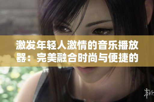 激发年轻人激情的音乐播放器：完美融合时尚与便捷的音乐享受