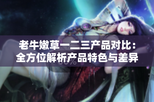 老牛嫩草一二三产品对比：全方位解析产品特色与差异