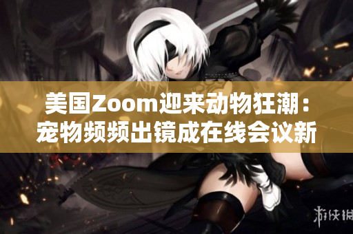 美国Zoom迎来动物狂潮：宠物频频出镜成在线会议新亮点