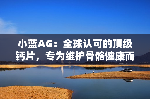 小蓝AG：全球认可的顶级钙片，专为维护骨骼健康而设计