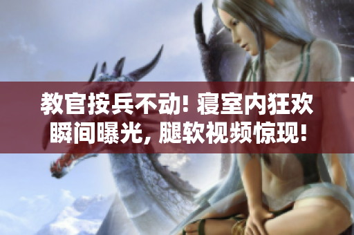 教官按兵不动! 寝室内狂欢瞬间曝光, 腿软视频惊现!