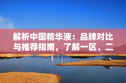 解析中国精华液：品牌对比与推荐指南，了解一区、二区、三区的国产优选