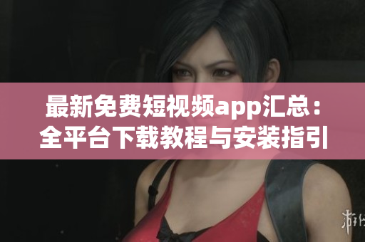 最新免费短视频app汇总：全平台下载教程与安装指引